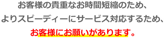 お客様の貴重なお時間短縮のため、よりスピーディーにサービス対応するため、お客様にお願いがあります。